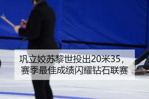 巩立姣苏黎世投出20米35，赛季最佳成绩闪耀钻石联赛